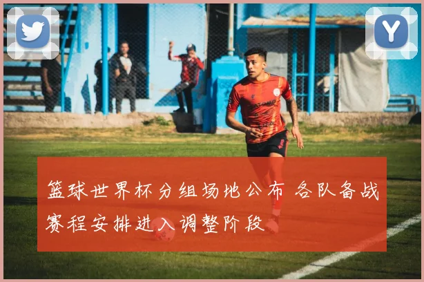 篮球世界杯分组场地公布 各队备战赛程安排进入调整阶段