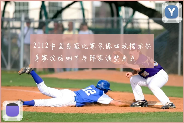 2012中国男篮比赛录像回放揭示热身赛攻防细节与阵容调整看点