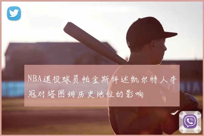 NBA退役球员帕金斯评述凯尔特人夺冠对塔图姆历史地位的影响