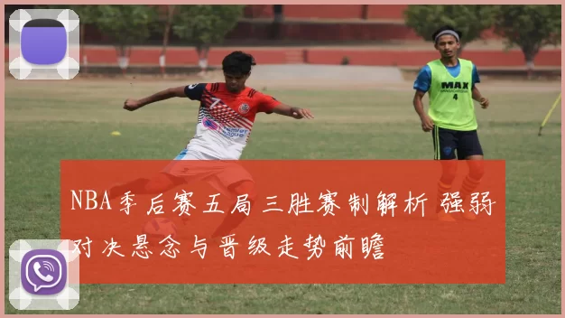 NBA季后赛五局三胜赛制解析 强弱对决悬念与晋级走势前瞻