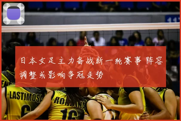 日本女足主力备战新一轮赛事 阵容调整或影响争冠走势