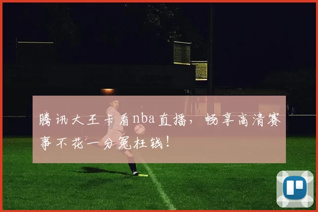 腾讯大王卡看nba直播，畅享高清赛事不花一分冤枉钱！