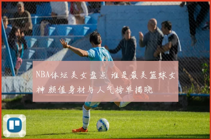 NBA体坛美女盘点 谁是最美篮球女神 颜值身材与人气榜单揭晓