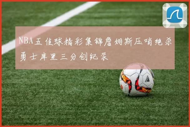 NBA五佳球精彩集锦詹姆斯压哨绝杀勇士库里三分创纪录