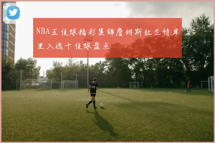 NBA五佳球精彩集锦詹姆斯杜兰特库里入选十佳球盘点