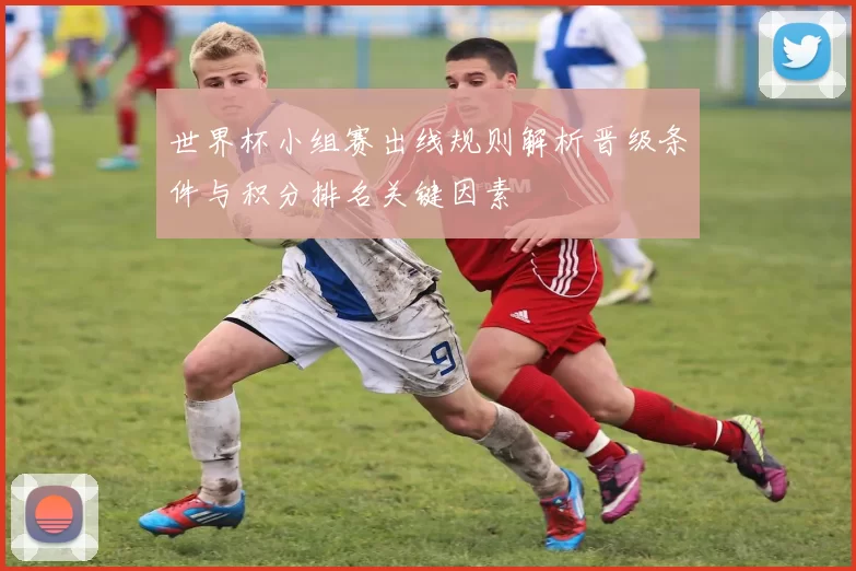 世界杯小组赛出线规则解析晋级条件与积分排名关键因素