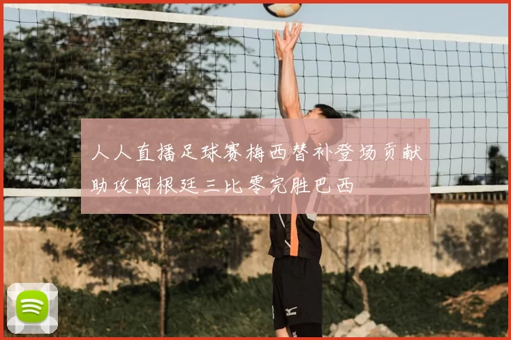 人人直播足球赛梅西替补登场贡献助攻阿根廷三比零完胜巴西