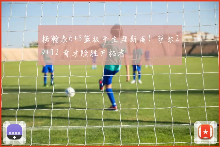 杨瀚森6+5篮板平生涯新高！萨尔29+12 奇才险胜开拓者