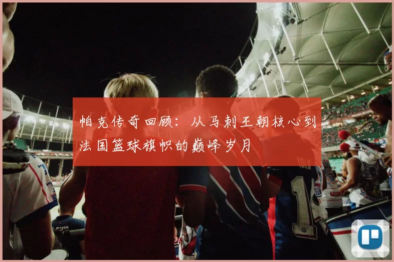 帕克传奇回顾：从马刺王朝核心到法国篮球旗帜的巅峰岁月