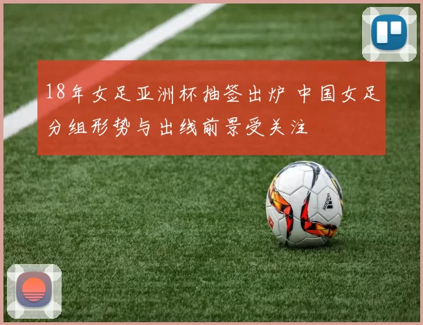 18年女足亚洲杯抽签出炉 中国女足分组形势与出线前景受关注