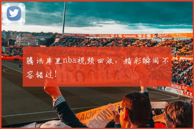 腾讯库里nba视频回放,精彩瞬间不容错过!
