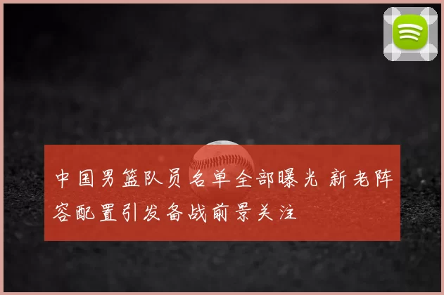 中国男篮队员名单全部曝光 新老阵容配置引发备战前景关注