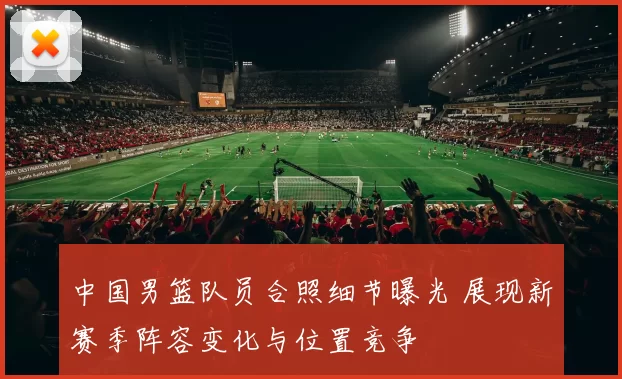 中国男篮队员合照细节曝光 展现新赛季阵容变化与位置竞争