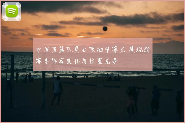 中国男篮队员合照细节曝光 展现新赛季阵容变化与位置竞争