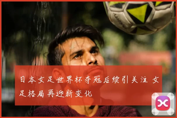 日本女足世界杯夺冠后续引关注 女足格局再迎新变化