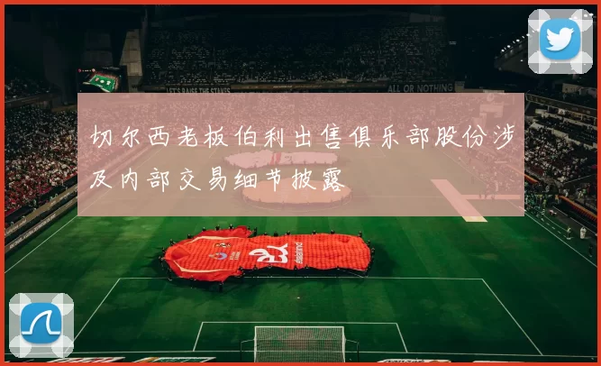 切尔西老板伯利出售俱乐部股份涉及内部交易细节披露
