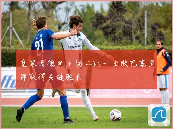 皇家马德里主场二比一击败巴塞罗那取得关键胜利