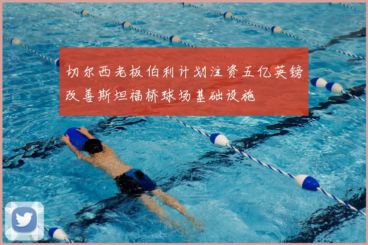 切尔西老板伯利计划注资五亿英镑改善斯坦福桥球场基础设施