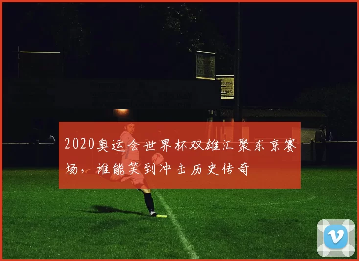 2020奥运会世界杯双雄汇聚东京赛场，谁能笑到冲击历史传奇