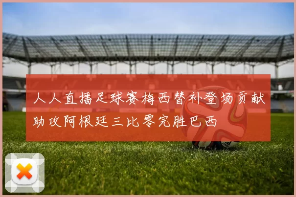 人人直播足球赛梅西替补登场贡献助攻阿根廷三比零完胜巴西