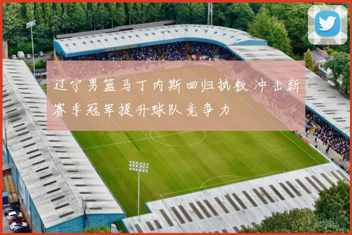 辽宁男篮马丁内斯回归执教 冲击新赛季冠军提升球队竞争力