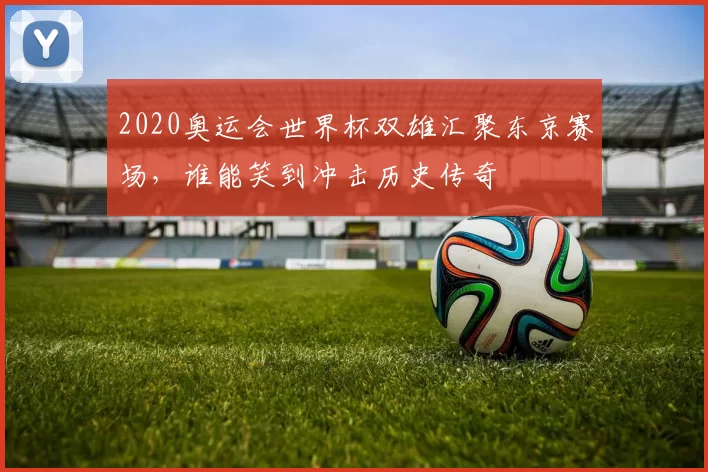 2020奥运会世界杯双雄汇聚东京赛场,谁能笑到冲击历史传奇