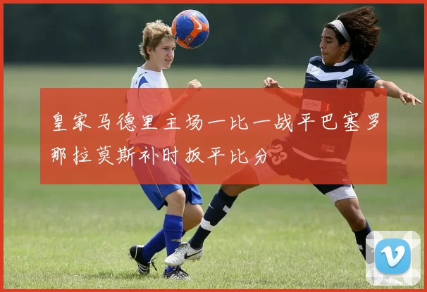皇家马德里主场一比一战平巴塞罗那拉莫斯补时扳平比分