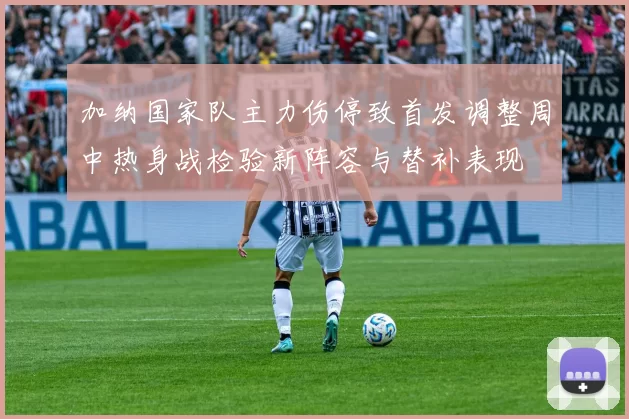 加纳国家队主力伤停致首发调整周中热身战检验新阵容与替补表现