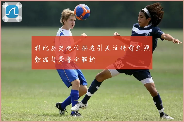 科比历史地位排名引关注传奇生涯数据与荣誉全解析