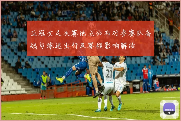 亚冠女足决赛地点公布对参赛队备战与球迷出行及赛程影响解读