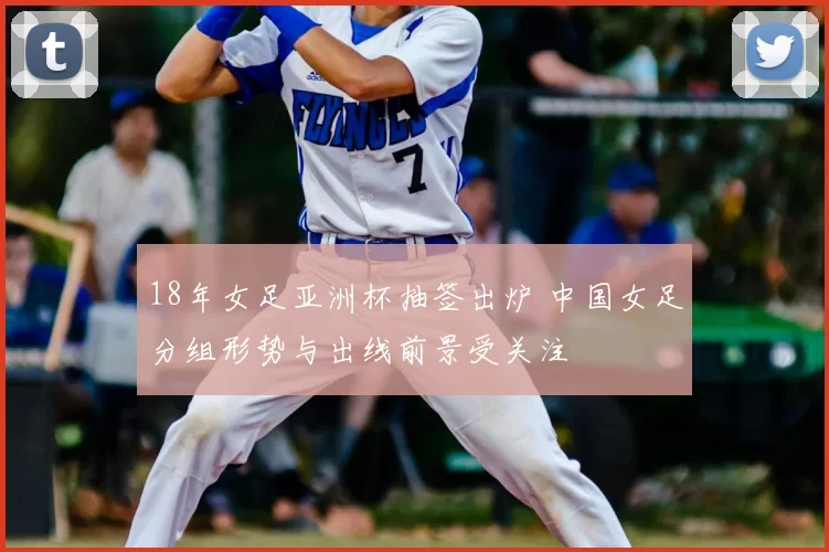 18年女足亚洲杯抽签出炉 中国女足分组形势与出线前景受关注