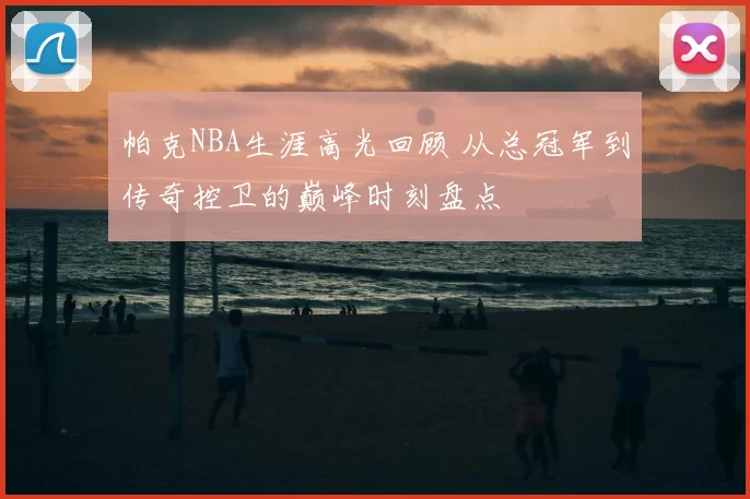 帕克NBA生涯高光回顾 从总冠军到传奇控卫的巅峰时刻盘点