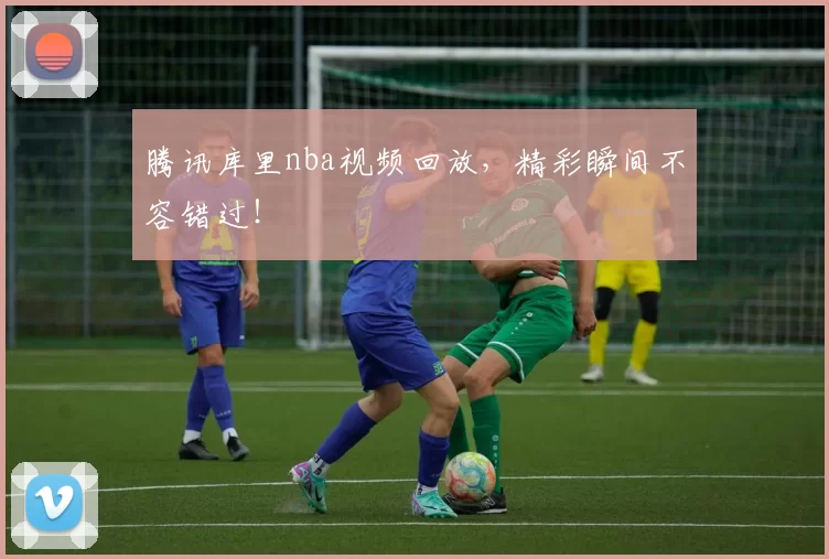 腾讯库里nba视频回放,精彩瞬间不容错过!
