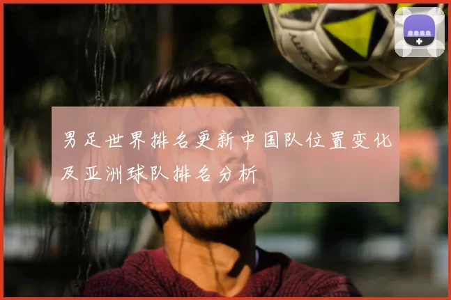 男足世界排名更新中国队位置变化及亚洲球队排名分析