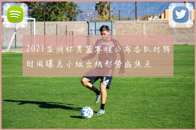 2021亚洲杯男篮赛程公布各队对阵时间曝光小组出线形势成焦点