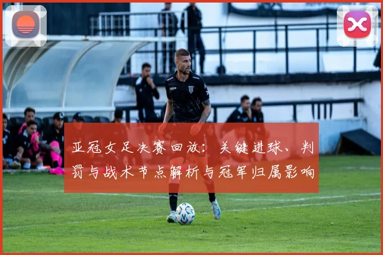 亚冠女足决赛回放:关键进球、判罚与战术节点解析与冠军归属影响
