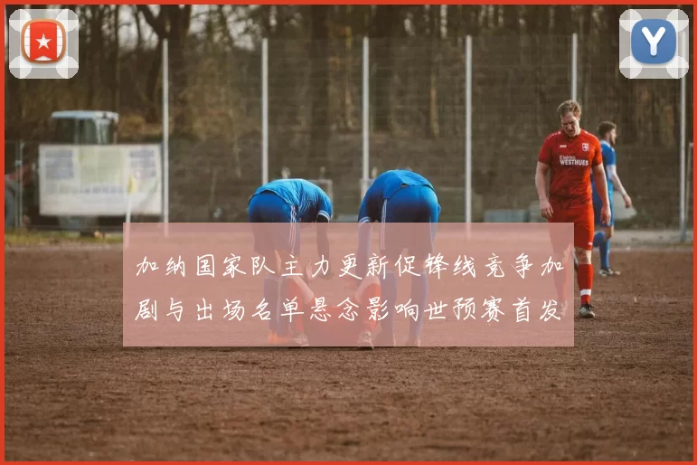 加纳国家队主力更新促锋线竞争加剧与出场名单悬念影响世预赛首发战术