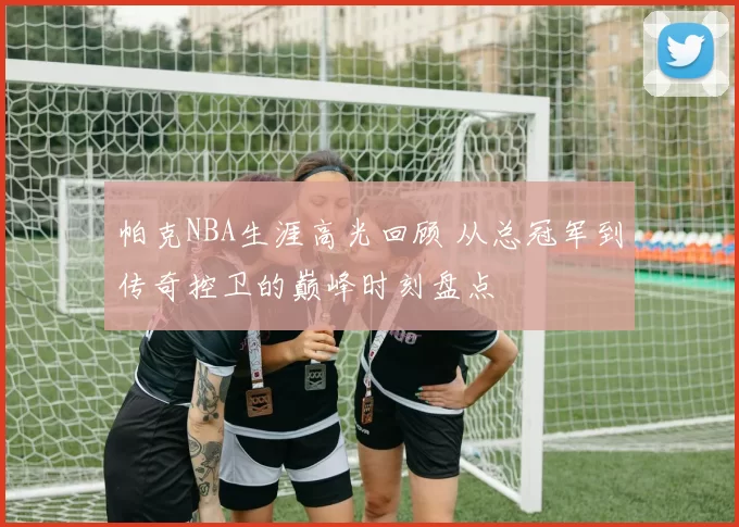 帕克NBA生涯高光回顾 从总冠军到传奇控卫的巅峰时刻盘点