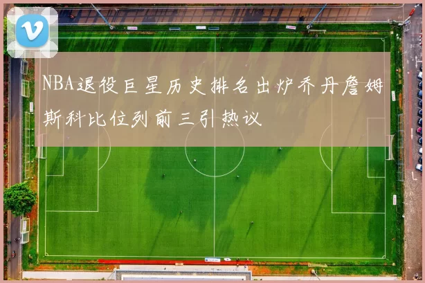 NBA退役巨星历史排名出炉乔丹詹姆斯科比位列前三引热议