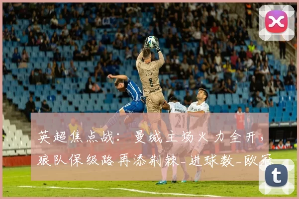 英超焦点战：曼城主场火力全开，狼队保级路再添荆棘_进球数_欧冠_阿森纳