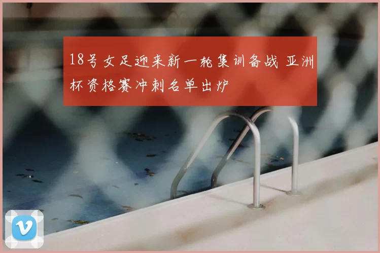 18号女足迎来新一轮集训备战 亚洲杯资格赛冲刺名单出炉