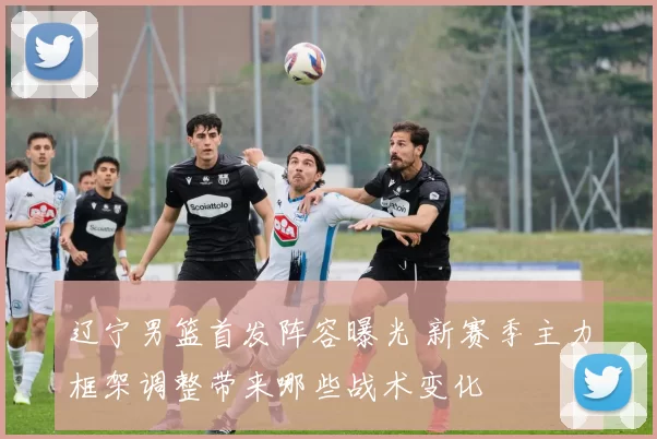 辽宁男篮首发阵容曝光 新赛季主力框架调整带来哪些战术变化