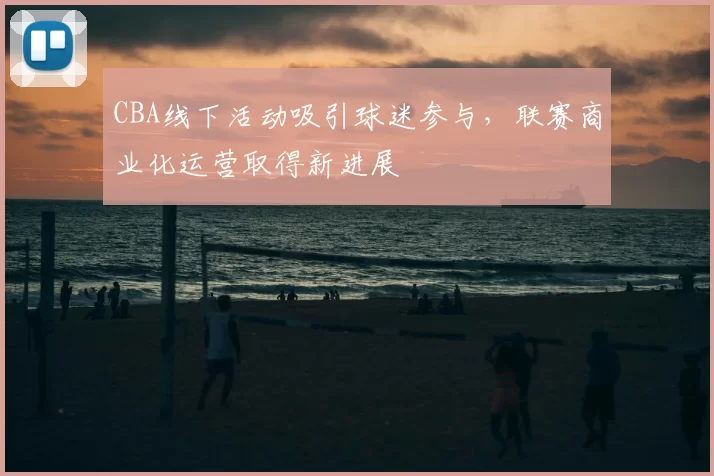 CBA线下活动吸引球迷参与，联赛商业化运营取得新进展