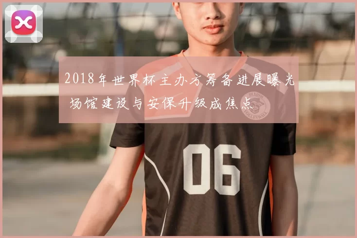 2018年世界杯主办方筹备进展曝光 场馆建设与安保升级成焦点