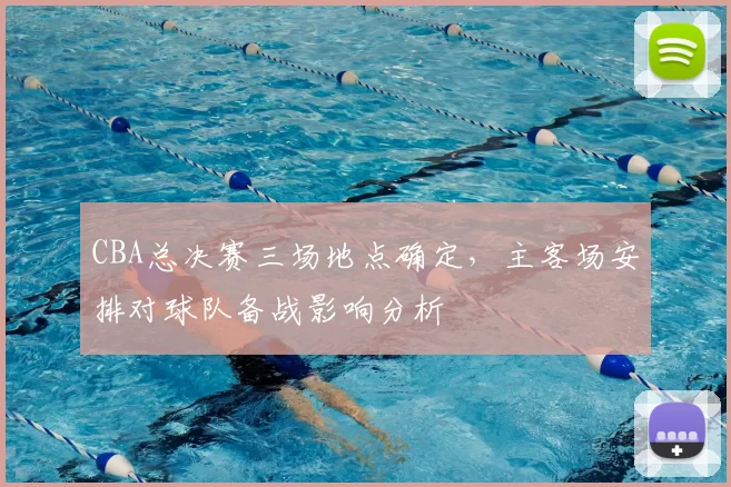 CBA总决赛三场地点确定，主客场安排对球队备战影响分析