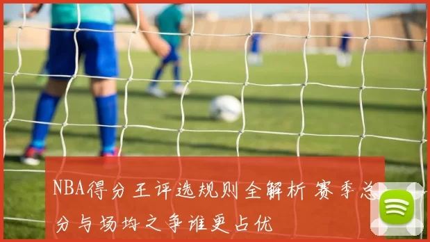 NBA得分王评选规则全解析 赛季总分与场均之争谁更占优
