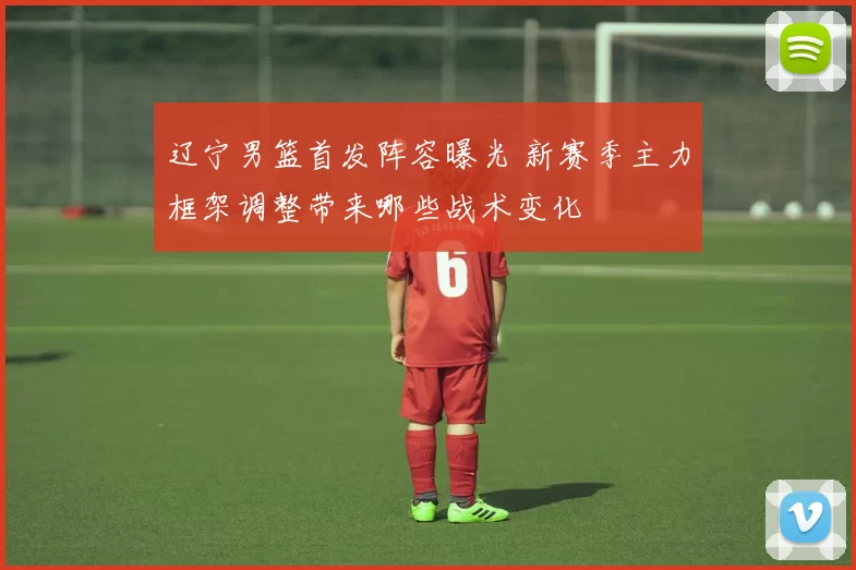 辽宁男篮首发阵容曝光 新赛季主力框架调整带来哪些战术变化
