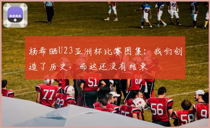 杨希晒U23亚洲杯比赛图集：我们创造了历史，而这还没有结束