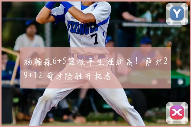 杨瀚森6+5篮板平生涯新高!萨尔29+12 奇才险胜开拓者