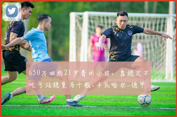 650万回购21岁青训小将，靠稳定不吃亏站稳皇马十载_卡瓦哈尔_德甲_位置